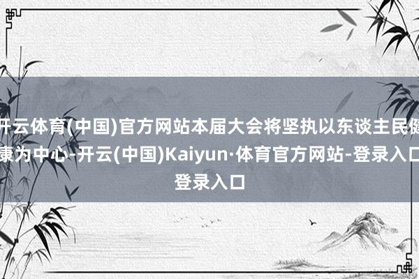 开云体育(中国)官方网站本届大会将坚执以东谈主民健康为中心-开云(中国)Kaiyun·体育官方网站-登录入口