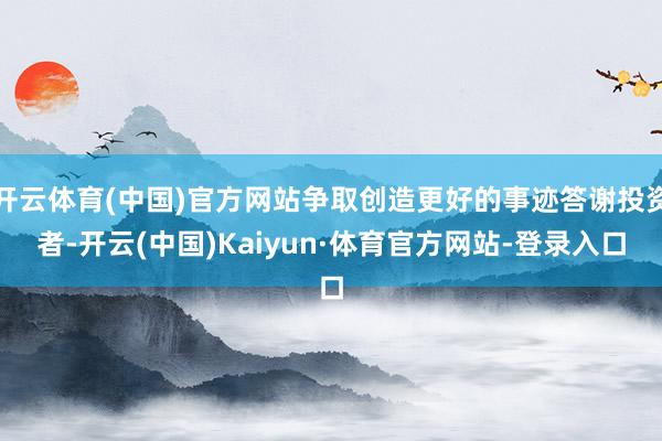 开云体育(中国)官方网站争取创造更好的事迹答谢投资者-开云(中国)Kaiyun·体育官方网站-登录入口
