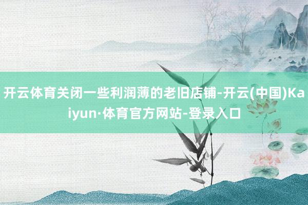 开云体育关闭一些利润薄的老旧店铺-开云(中国)Kaiyun·体育官方网站-登录入口