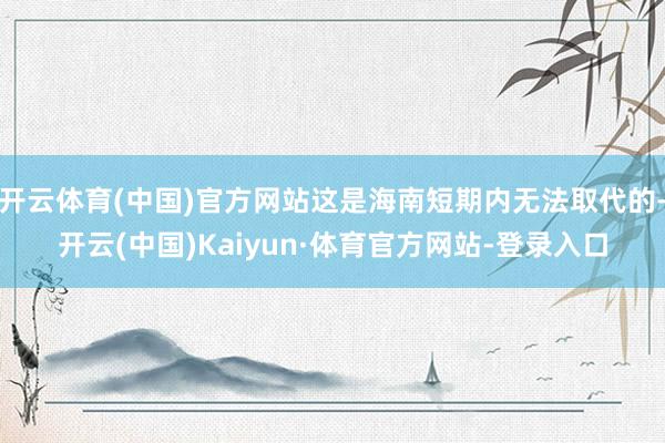 开云体育(中国)官方网站这是海南短期内无法取代的-开云(中国)Kaiyun·体育官方网站-登录入口