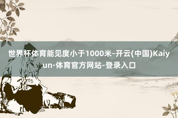 世界杯体育能见度小于1000米-开云(中国)Kaiyun·体育官方网站-登录入口