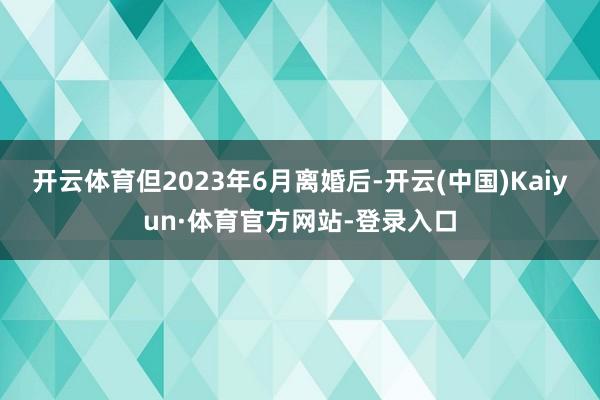 开云体育但2023年6月离婚后-开云(中国)Kaiyun·体育官方网站-登录入口