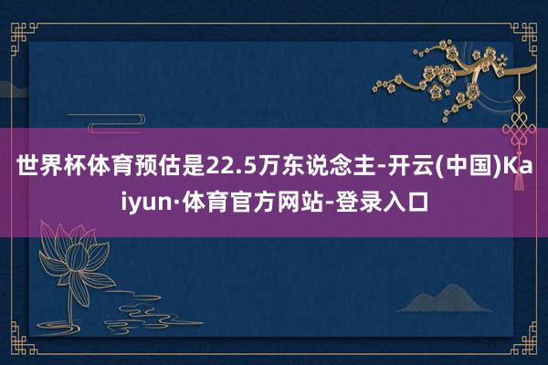 世界杯体育预估是22.5万东说念主-开云(中国)Kaiyun·体育官方网站-登录入口