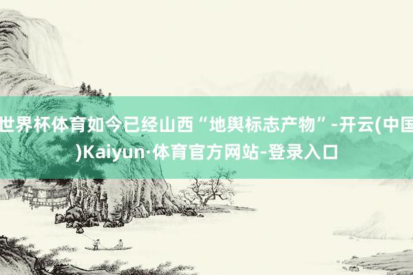 世界杯体育如今已经山西“地舆标志产物”-开云(中国)Kaiyun·体育官方网站-登录入口