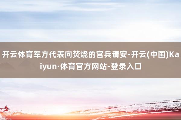 开云体育军方代表向焚烧的官兵请安-开云(中国)Kaiyun·体育官方网站-登录入口
