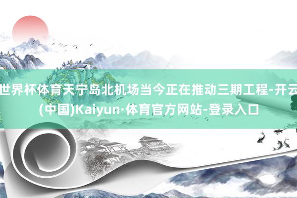 世界杯体育天宁岛北机场当今正在推动三期工程-开云(中国)Kaiyun·体育官方网站-登录入口