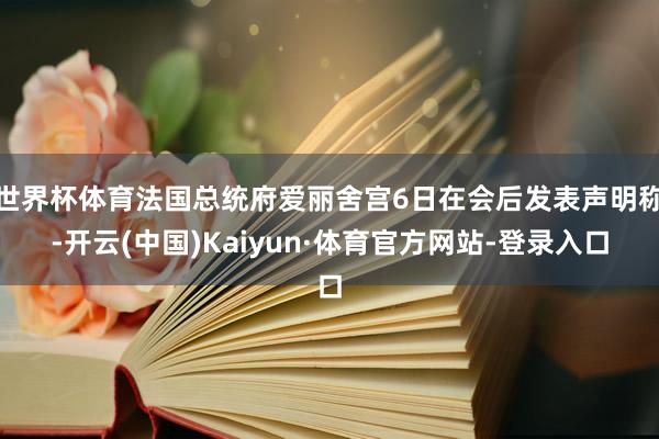 世界杯体育法国总统府爱丽舍宫6日在会后发表声明称-开云(中国)Kaiyun·体育官方网站-登录入口