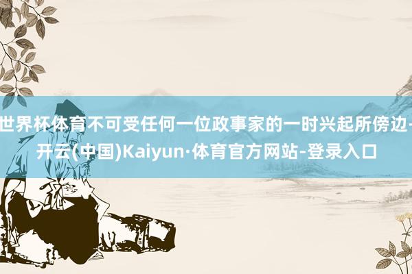 世界杯体育不可受任何一位政事家的一时兴起所傍边-开云(中国)Kaiyun·体育官方网站-登录入口