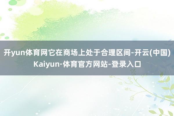 开yun体育网它在商场上处于合理区间-开云(中国)Kaiyun·体育官方网站-登录入口